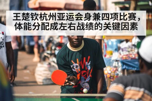 王楚钦杭州亚运会身兼四项比赛，体能分配成左右战绩的关键因素
