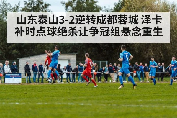 山东泰山3-2逆转成都蓉城 泽卡补时点球绝杀让争冠组悬念重生