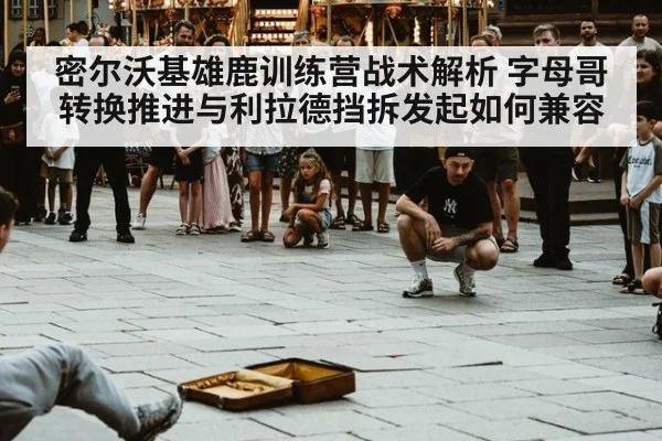 密尔沃基雄鹿训练营战术解析 字母哥转换推进与利拉德挡拆发起如何兼容