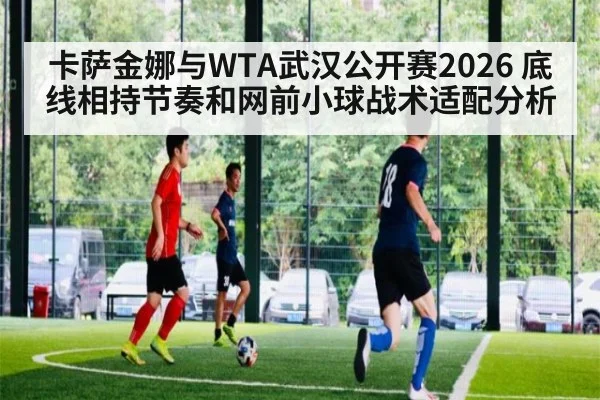 卡萨金娜与WTA武汉公开赛2026 底线相持节奏和网前小球战术适配分析