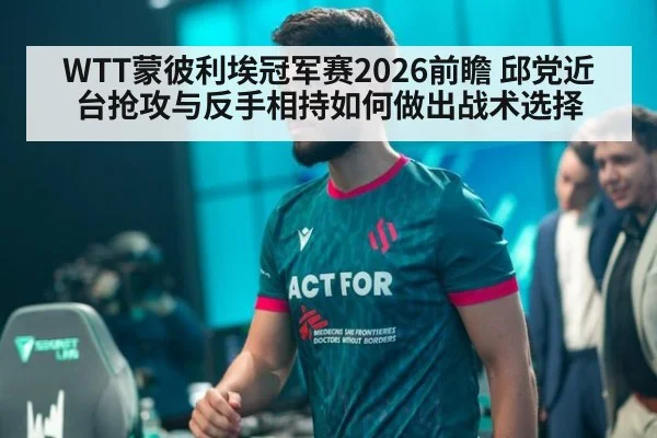 WTT蒙彼利埃冠军赛2026前瞻 邱党近台抢攻与反手相持如何做出战术选择