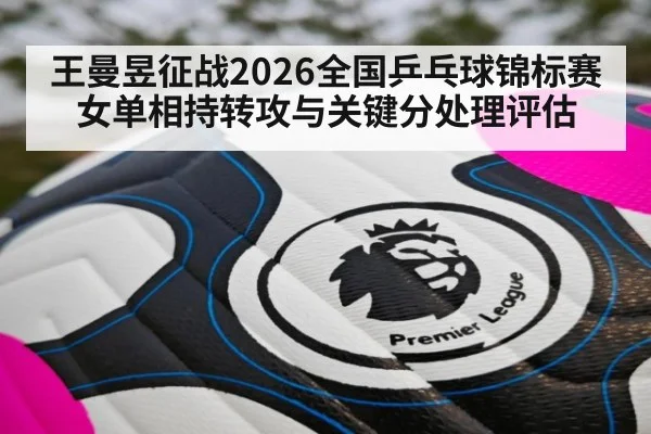 王曼昱征战2026全国乒乓球锦标赛女单相持转攻与关键分处理评估