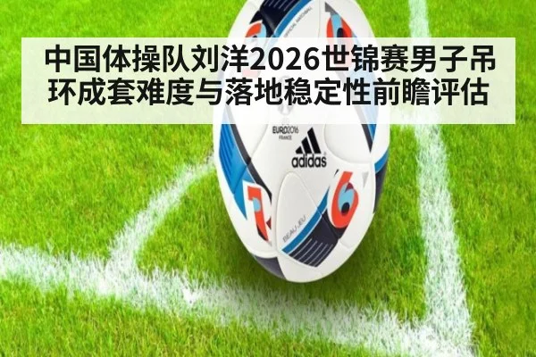 中国体操队刘洋2026世锦赛男子吊环成套难度与落地稳定性前瞻评估